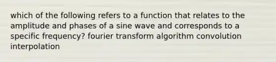 which of the following refers to a function that relates to the amplitude and phases of a sine wave and corresponds to a specific frequency? fourier transform algorithm convolution interpolation