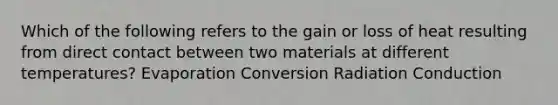 Which of the following refers to the gain or loss of heat resulting from direct contact between two materials at different temperatures? Evaporation Conversion Radiation Conduction