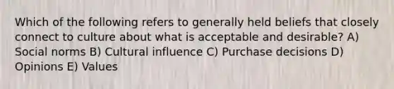 Which of the following refers to generally held beliefs that closely connect to culture about what is acceptable and desirable? A) Social norms B) Cultural influence C) Purchase decisions D) Opinions E) Values