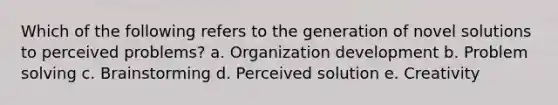 Which of the following refers to the generation of novel solutions to perceived problems? a. Organization development b. Problem solving c. Brainstorming d. Perceived solution e. Creativity