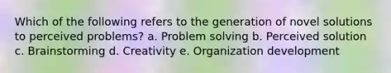 Which of the following refers to the generation of novel solutions to perceived problems? a. Problem solving b. Perceived solution c. Brainstorming d. Creativity e. Organization development