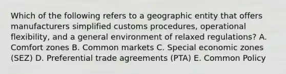 Which of the following refers to a geographic entity that offers manufacturers simplified customs​ procedures, operational​ flexibility, and a general environment of relaxed​ regulations? A. Comfort zones B. Common markets C. Special economic zones​ (SEZ) D. Preferential trade agreements​ (PTA) E. Common Policy