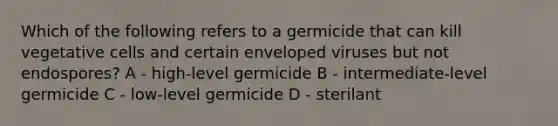 Which of the following refers to a germicide that can kill vegetative cells and certain enveloped viruses but not endospores? A - high-level germicide B - intermediate-level germicide C - low-level germicide D - sterilant