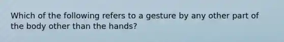 Which of the following refers to a gesture by any other part of the body other than the hands?