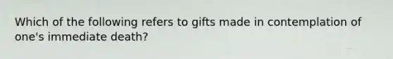 Which of the following refers to gifts made in contemplation of one's immediate death?