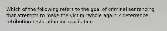 Which of the following refers to the goal of criminal sentencing that attempts to make the victim "whole again"? deterrence retribution restoration incapacitation