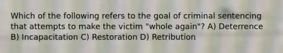 Which of the following refers to the goal of criminal sentencing that attempts to make the victim "whole again"? A) Deterrence B) Incapacitation C) Restoration D) Retribution