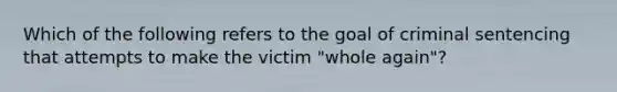 Which of the following refers to the goal of criminal sentencing that attempts to make the victim​ "whole again"?