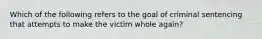 Which of the following refers to the goal of criminal sentencing that attempts to make the victim whole again?