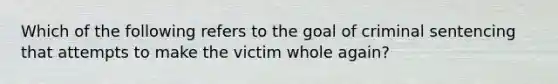 Which of the following refers to the goal of criminal sentencing that attempts to make the victim whole again?