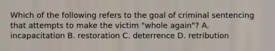 Which of the following refers to the goal of criminal sentencing that attempts to make the victim​ "whole again"? A. incapacitation B. restoration C. deterrence D. retribution