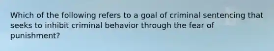 Which of the following refers to a goal of criminal sentencing that seeks to inhibit criminal behavior through the fear of punishment?