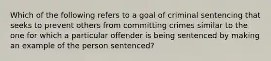 Which of the following refers to a goal of criminal sentencing that seeks to prevent others from committing crimes similar to the one for which a particular offender is being sentenced by making an example of the person sentenced?