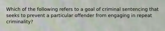 Which of the following refers to a goal of criminal sentencing that seeks to prevent a particular offender from engaging in repeat criminality?