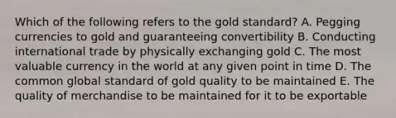 Which of the following refers to the gold standard? A. Pegging currencies to gold and guaranteeing convertibility B. Conducting international trade by physically exchanging gold C. The most valuable currency in the world at any given point in time D. The common global standard of gold quality to be maintained E. The quality of merchandise to be maintained for it to be exportable