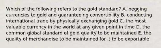 Which of the following refers to the gold standard? A. pegging currencies to gold and guaranteeing convertibility B. conducting international trade by physically exchanging gold C. the most valuable currency in the world at any given point in time D. the common global standard of gold quality to be maintained E. the quality of merchandise to be maintained for it to be exportable