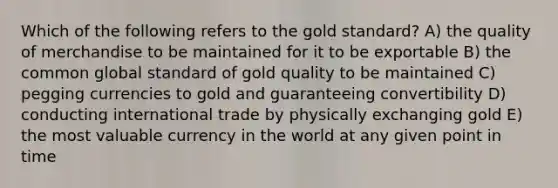 Which of the following refers to the gold standard? A) the quality of merchandise to be maintained for it to be exportable B) the common global standard of gold quality to be maintained C) pegging currencies to gold and guaranteeing convertibility D) conducting international trade by physically exchanging gold E) the most valuable currency in the world at any given point in time