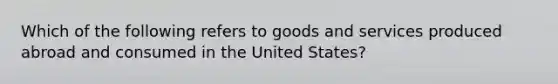 Which of the following refers to goods and services produced abroad and consumed in the United States?