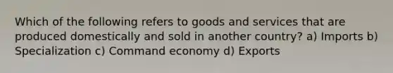 Which of the following refers to goods and services that are produced domestically and sold in another country? a) Imports b) Specialization c) Command economy d) Exports