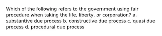 Which of the following refers to the government using fair procedure when taking the life, liberty, or corporation? a. substantive due process b. constructive due process c. quasi due process d. procedural due process