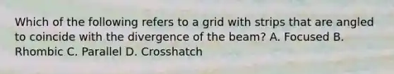 Which of the following refers to a grid with strips that are angled to coincide with the divergence of the beam? A. Focused B. Rhombic C. Parallel D. Crosshatch