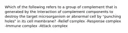 Which of the following refers to a group of complement that is generated by the interaction of complement components to destroy the target microorganism or abnormal cell by "punching holes" in its cell membrane? -Relief complex -Response complex -Immune complex -Attack complex