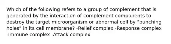 Which of the following refers to a group of complement that is generated by the interaction of complement components to destroy the target microorganism or abnormal cell by "punching holes" in its cell membrane? -Relief complex -Response complex -Immune complex -Attack complex