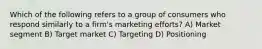 Which of the following refers to a group of consumers who respond similarly to a firm's marketing efforts? A) Market segment B) Target market C) Targeting D) Positioning