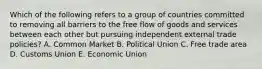 Which of the following refers to a group of countries committed to removing all barriers to the free flow of goods and services between each other but pursuing independent external trade policies? A. Common Market B. Political Union C. Free trade area D. Customs Union E. Economic Union