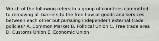 Which of the following refers to a group of countries committed to removing all barriers to the free flow of goods and services between each other but pursuing independent external trade policies? A. Common Market B. Political Union C. Free trade area D. Customs Union E. Economic Union