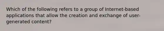 Which of the following refers to a group of Internet-based applications that allow the creation and exchange of user-generated content?