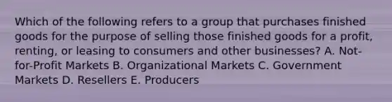 Which of the following refers to a group that purchases finished goods for the purpose of selling those finished goods for a​ profit, renting, or leasing to consumers and other​ businesses? A. Not-for-Profit Markets B. Organizational Markets C. Government Markets D. Resellers E. Producers