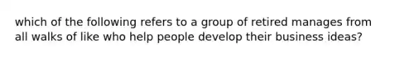 which of the following refers to a group of retired manages from all walks of like who help people develop their business ideas?