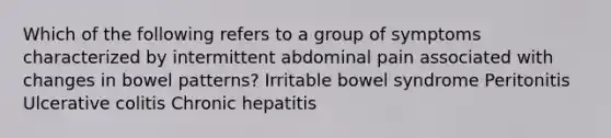 Which of the following refers to a group of symptoms characterized by intermittent abdominal pain associated with changes in bowel patterns? Irritable bowel syndrome Peritonitis Ulcerative colitis Chronic hepatitis