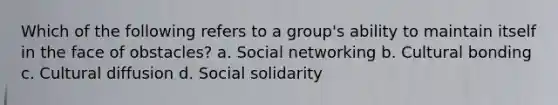 Which of the following refers to a group's ability to maintain itself in the face of obstacles? a. Social networking b. Cultural bonding c. Cultural diffusion d. Social solidarity