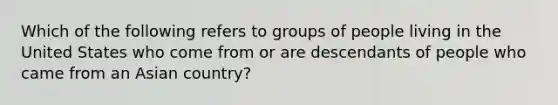 Which of the following refers to groups of people living in the United States who come from or are descendants of people who came from an Asian country?