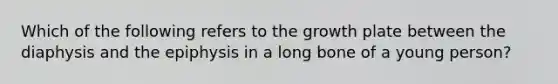 Which of the following refers to the growth plate between the diaphysis and the epiphysis in a long bone of a young person?