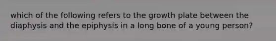 which of the following refers to the growth plate between the diaphysis and the epiphysis in a long bone of a young person?