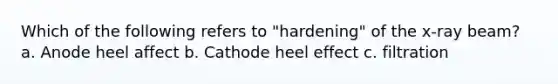 Which of the following refers to "hardening" of the x-ray beam? a. Anode heel affect b. Cathode heel effect c. filtration