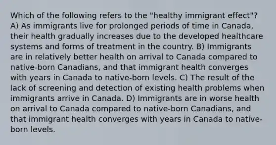 Which of the following refers to the "healthy immigrant effect"? A) As immigrants live for prolonged periods of time in Canada, their health gradually increases due to the developed healthcare systems and forms of treatment in the country. B) Immigrants are in relatively better health on arrival to Canada compared to native-born Canadians, and that immigrant health converges with years in Canada to native-born levels. C) The result of the lack of screening and detection of existing health problems when immigrants arrive in Canada. D) Immigrants are in worse health on arrival to Canada compared to native-born Canadians, and that immigrant health converges with years in Canada to native-born levels.