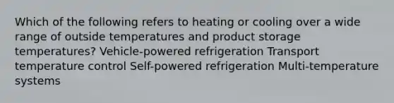 Which of the following refers to heating or cooling over a wide range of outside temperatures and product storage temperatures? Vehicle-powered refrigeration Transport temperature control Self-powered refrigeration Multi-temperature systems