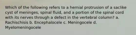 Which of the following refers to a hernial protrusion of a saclike cyst of meninges, spinal fluid, and a portion of the spinal cord with its nerves through a defect in the vertebral column? a. Rachischisis b. Encephalocele c. Meningocele d. Myelomeningocele