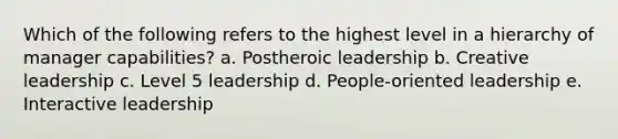 Which of the following refers to the highest level in a hierarchy of manager capabilities? a. Postheroic leadership b. Creative leadership c. Level 5 leadership d. People-oriented leadership e. Interactive leadership