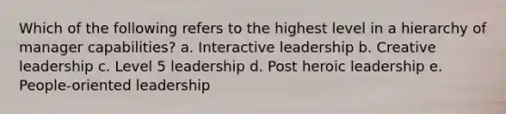 Which of the following refers to the highest level in a hierarchy of manager capabilities? a. Interactive leadership b. Creative leadership c. Level 5 leadership d. Post heroic leadership e. People-oriented leadership