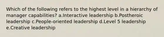 Which of the following refers to the highest level in a hierarchy of manager capabilities? a.Interactive leadership b.Postheroic leadership c.People-oriented leadership d.Level 5 leadership e.Creative leadership