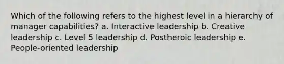 Which of the following refers to the highest level in a hierarchy of manager capabilities? a. Interactive leadership b. Creative leadership c. Level 5 leadership d. Postheroic leadership e. People-oriented leadership