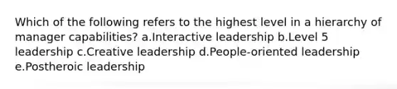 Which of the following refers to the highest level in a hierarchy of manager capabilities? a.Interactive leadership b.Level 5 leadership c.Creative leadership d.People-oriented leadership e.Postheroic leadership