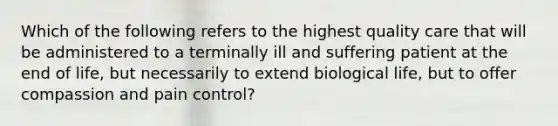 Which of the following refers to the highest quality care that will be administered to a terminally ill and suffering patient at the end of life, but necessarily to extend biological life, but to offer compassion and pain control?