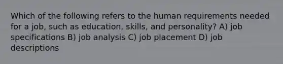 Which of the following refers to the human requirements needed for a job, such as education, skills, and personality? A) job specifications B) job analysis C) job placement D) job descriptions