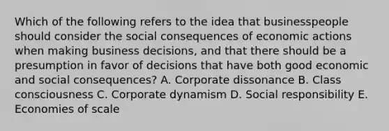 Which of the following refers to the idea that businesspeople should consider the social consequences of economic actions when making business decisions, and that there should be a presumption in favor of decisions that have both good economic and social consequences? A. Corporate dissonance B. Class consciousness C. Corporate dynamism D. Social responsibility E. Economies of scale